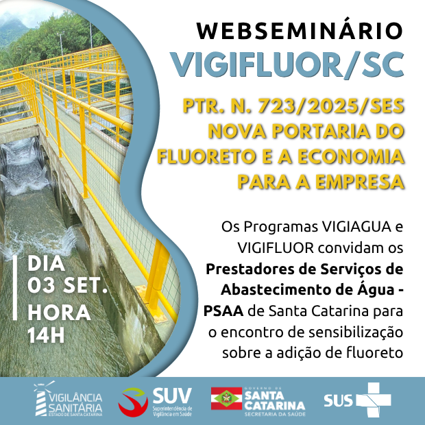 A imagem é um banner de divulgação de um webseminário do programa VIGIFLUOR/SC.  Conteúdo principal do banner:  Título: Webseminário VIGIFLUOR/SC  Tema: PTR. N. 723/2025/SES – Nova Portaria do Fluoreto e a Economia para a Empresa (em destaque amarelo)  Data e hora: Dia 03 de setembro, às 14h  Público-alvo: Prestadores de Serviços de Abastecimento de Água (PSAA) de Santa Catarina  Objetivo: Encontro de sensibilização sobre a adição de fluoreto  Promotores: Programas VIGIAGUA e VIGIFLUOR  Logos: Vigilância Sanitária (Estado de Santa Catarina), SUV (Superintendência de Vigilância em Saúde), Governo de Santa Catarina – Secretaria da Saúde, e SUS  Imagem de fundo: Fotografia de uma estrutura de tratamento de água, com corrimões amarelos e fluxo de água visível.  O layout combina texto sobre fundo claro e uma faixa lateral com a foto, criando destaque visual para as informações.